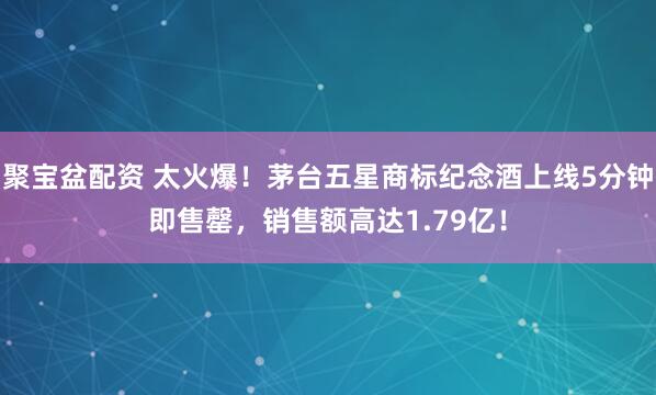 聚宝盆配资 太火爆！茅台五星商标纪念酒上线5分钟即售罄，销售额高达1.79亿！
