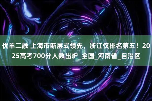 优羊二融 上海市断层式领先，浙江仅排名第五！2025高考700分人数出炉_全国_河南省_自治区