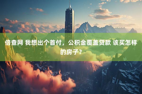 倍查网 我想出个首付，公积金覆盖贷款 该买怎样的房子？