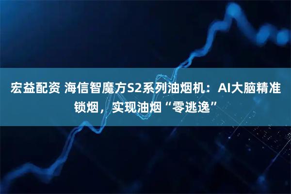 宏益配资 海信智魔方S2系列油烟机：AI大脑精准锁烟，实现油烟“零逃逸”