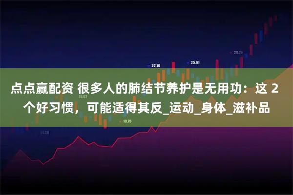 点点赢配资 很多人的肺结节养护是无用功：这 2 个好习惯，可能适得其反_运动_身体_滋补品