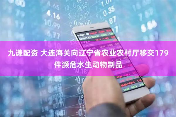 九谦配资 大连海关向辽宁省农业农村厅移交179件濒危水生动物制品