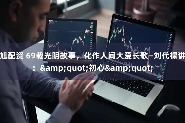 纯旭配资 69载光阴故事，化作人间大爱长歌—刘代禄讲述：&quot;初心&quot;