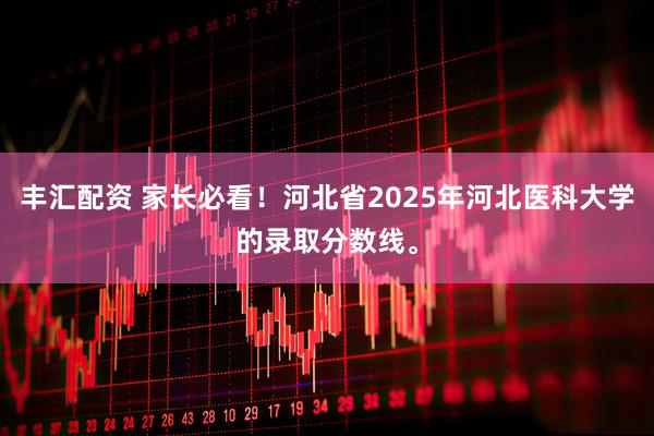 丰汇配资 家长必看！河北省2025年河北医科大学的录取分数线。