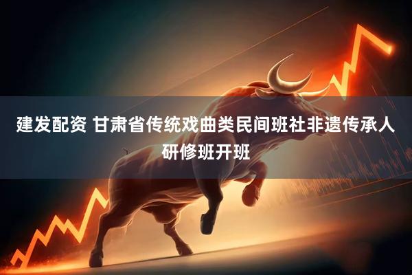 建发配资 甘肃省传统戏曲类民间班社非遗传承人研修班开班