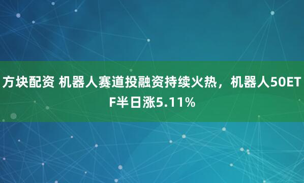 方块配资 机器人赛道投融资持续火热，机器人50ETF半日涨5.11%