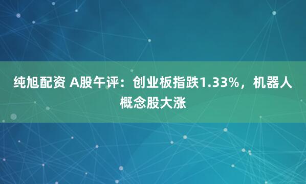 纯旭配资 A股午评：创业板指跌1.33%，机器人概念股大涨