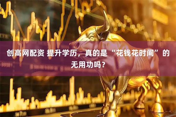 创高网配资 提升学历，真的是 “花钱花时间” 的无用功吗？