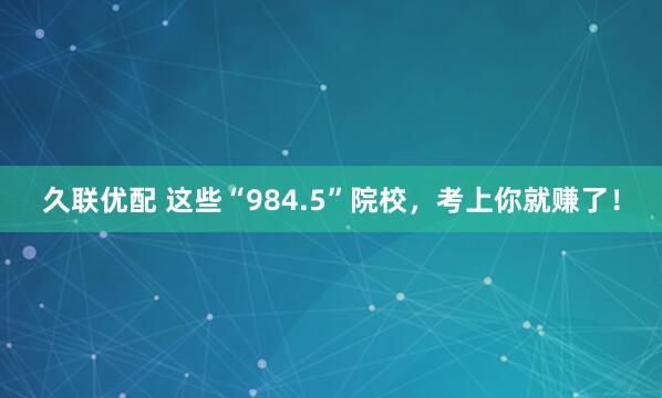 久联优配 这些“984.5”院校，考上你就赚了！