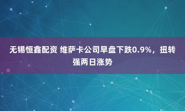 无锡恒鑫配资 维萨卡公司早盘下跌0.9%，扭转强两日涨势