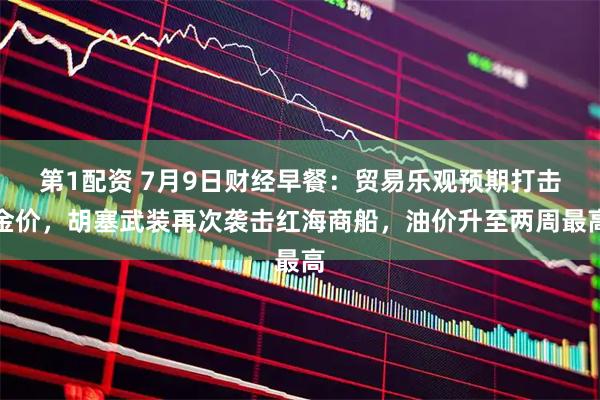 第1配资 7月9日财经早餐：贸易乐观预期打击金价，胡塞武装再次袭击红海商船，油价升至两周最高