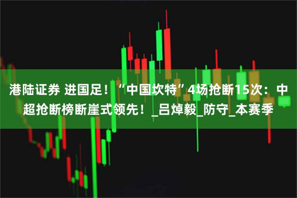 港陆证券 进国足！“中国坎特”4场抢断15次：中超抢断榜断崖式领先！_吕焯毅_防守_本赛季