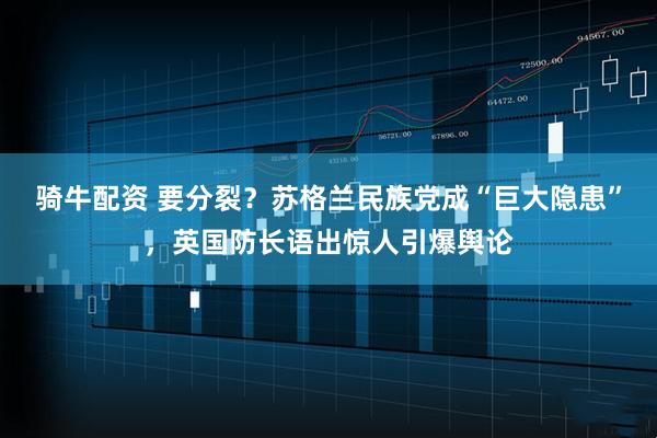 骑牛配资 要分裂？苏格兰民族党成“巨大隐患”，英国防长语出惊人引爆舆论