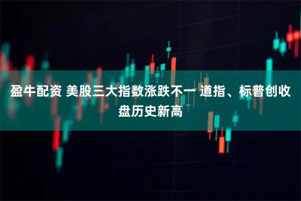 盈牛配资 美股三大指数涨跌不一 道指、标普创收盘历史新高