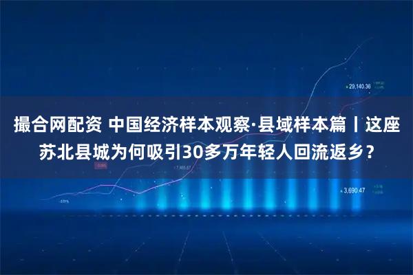 撮合网配资 中国经济样本观察·县域样本篇丨这座苏北县城为何吸引30多万年轻人回流返乡？